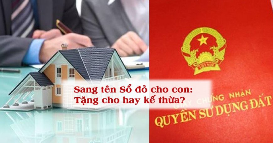 Sang tên Sổ đỏ cho con cái: Nên tặng cho hay để thừa kế?